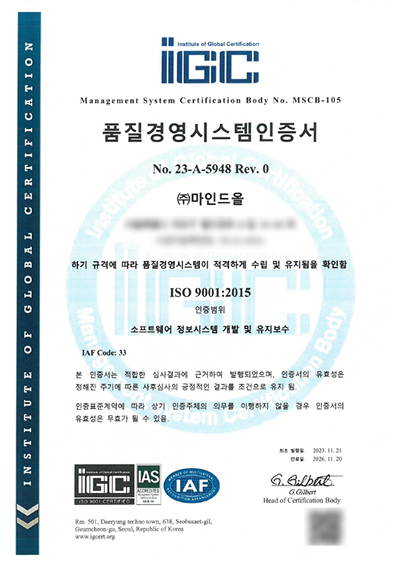 품질경영시스템인증서 No.23-A-4958 Rev.0 (주)마인드올, 하기 규격에 따라 품질경영시스템이 적격하게 수립 및 유지됨을 확인함. ISO 9001:2015, 인증범위 소프트웨어 정보시스템 개발 및 유지보수. IAF Code: 33. 본 인증서는 적합한 심사결과에 근거하여 발행되었으며, 인증서의 유효성은 정해진 주기에 따른 사후심사의 긍정적인 결과를 조건으로 유지 됨. 인증표준계약에 따라 상기 인증주체의 의무를 이행하지 않을 경우 인증서의 유효성은 무효가 될 수 있음. 최초발행일: 2023.11.21, 만료일: 2026.11.20. G.Gilbert