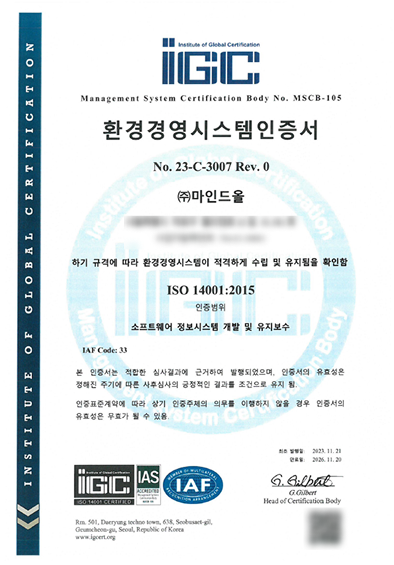 환경경영시스템인증서 No.23-C-3007 Rev.0 (주)마인드올, 하기 규격에 따라 환경경영시스템이 적격하게 수립 및 유지됨을 확인함. ISO 14001:2015, 인증범위 소프트웨어 정보시스템 개발 및 유지보수. IAF Code: 33. 본 인증서는 적합한 심사결과에 근거하여 발행되었으며, 인증서의 유효성은 정해진 주기에 따른 사후심사의 긍정적인 결과를 조건으로 유지 됨. 인증표준계약에 따라 상기 인증주체의 의무를 이행하지 않을 경우 인증서의 유효성은 무효가 될 수 있음. 최초발행일: 2023.11.21, 만료일: 2026.11.20. G.Gilbert